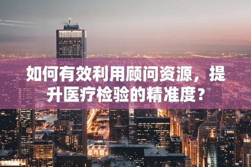 如何有效利用顾问资源，提升医疗检验的精准度？
