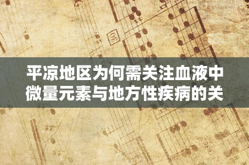平凉地区为何需关注血液中微量元素与地方性疾病的关联？