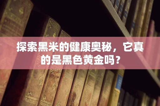 探索黑米的健康奥秘，它真的是黑色黄金吗？