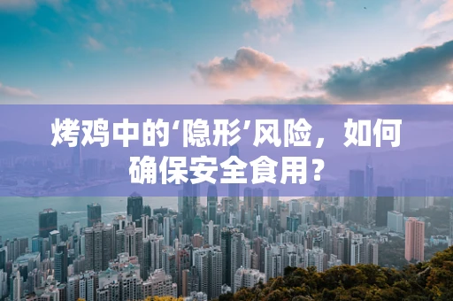 烤鸡中的‘隐形’风险，如何确保安全食用？