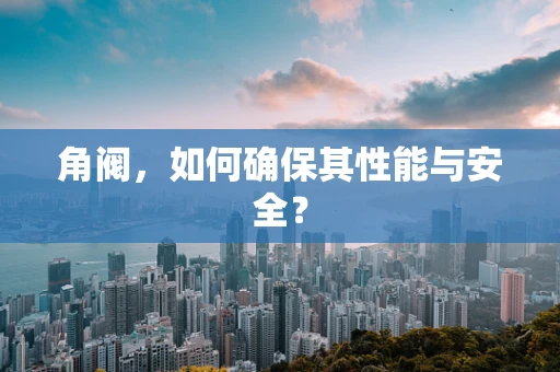 角阀，如何确保其性能与安全？