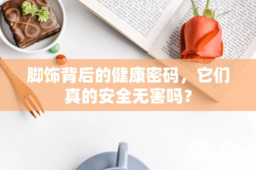 脚饰背后的健康密码，它们真的安全无害吗？