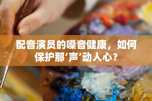 配音演员的嗓音健康，如何保护那‘声’动人心？