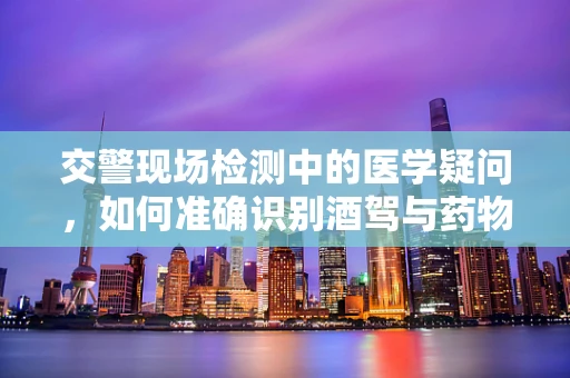 交警现场检测中的医学疑问，如何准确识别酒驾与药物影响？