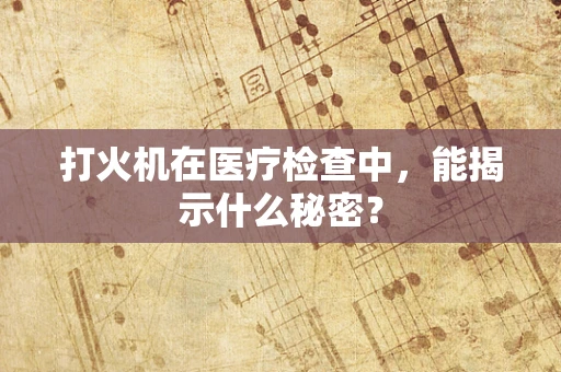 打火机在医疗检查中，能揭示什么秘密？