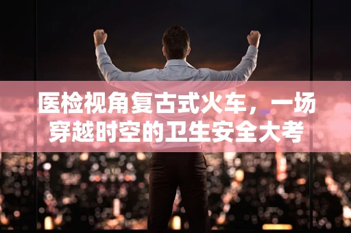 医检视角复古式火车，一场穿越时空的卫生安全大考