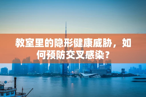 教室里的隐形健康威胁，如何预防交叉感染？