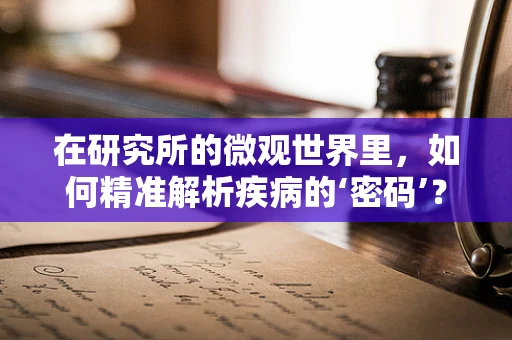 在研究所的微观世界里，如何精准解析疾病的‘密码’？