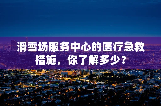 滑雪场服务中心的医疗急救措施，你了解多少？