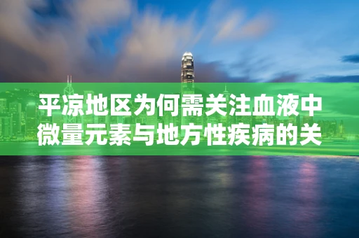 平凉地区为何需关注血液中微量元素与地方性疾病的关联？