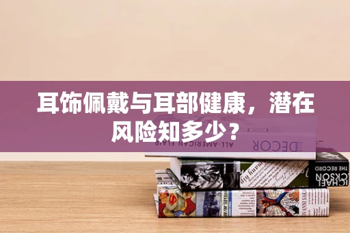 耳饰佩戴与耳部健康，潜在风险知多少？