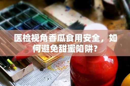 医检视角香瓜食用安全，如何避免甜蜜陷阱？