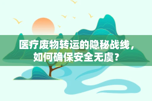 医疗废物转运的隐秘战线，如何确保安全无虞？