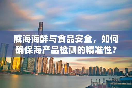 威海海鲜与食品安全，如何确保海产品检测的精准性？