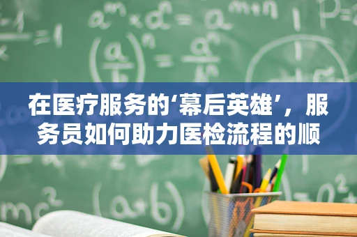 在医疗服务的‘幕后英雄’，服务员如何助力医检流程的顺畅？