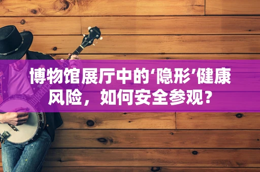 博物馆展厅中的‘隐形’健康风险，如何安全参观？