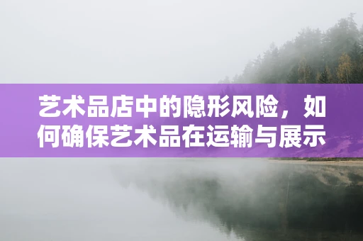 艺术品店中的隐形风险，如何确保艺术品在运输与展示中的安全？