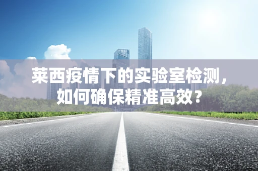 莱西疫情下的实验室检测，如何确保精准高效？