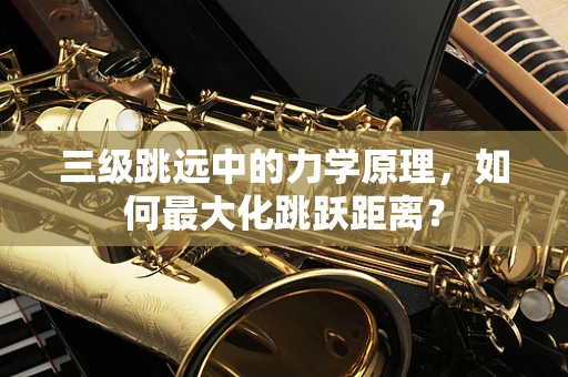 三级跳远中的力学原理，如何最大化跳跃距离？