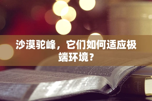 沙漠驼峰，它们如何适应极端环境？