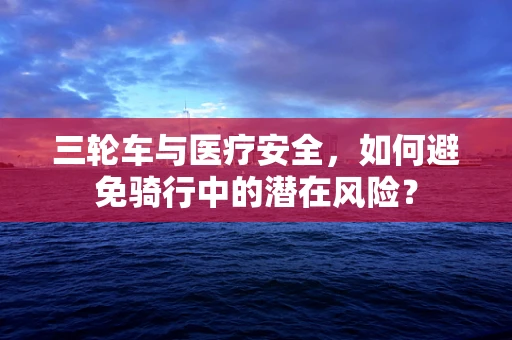 三轮车与医疗安全，如何避免骑行中的潜在风险？