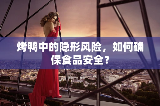 烤鸭中的隐形风险，如何确保食品安全？