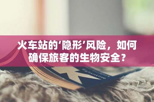 火车站的‘隐形’风险，如何确保旅客的生物安全？