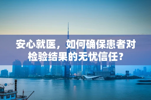 安心就医，如何确保患者对检验结果的无忧信任？