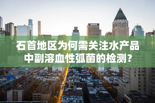 石首地区为何需关注水产品中副溶血性弧菌的检测？