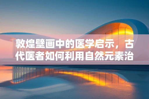 敦煌壁画中的医学启示，古代医者如何利用自然元素治疗疾病？