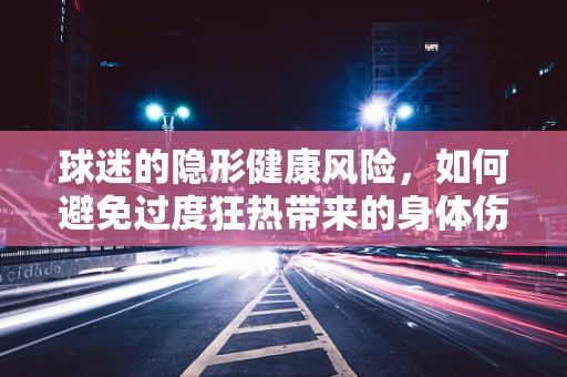球迷的隐形健康风险，如何避免过度狂热带来的身体伤害？