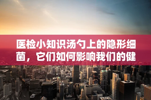 医检小知识汤勺上的隐形细菌，它们如何影响我们的健康？