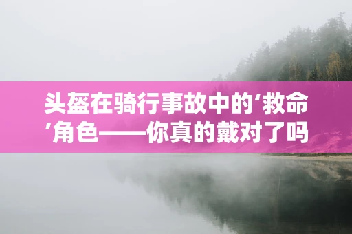 头盔在骑行事故中的‘救命’角色——你真的戴对了吗？