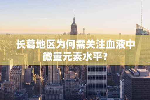 长葛地区为何需关注血液中微量元素水平？