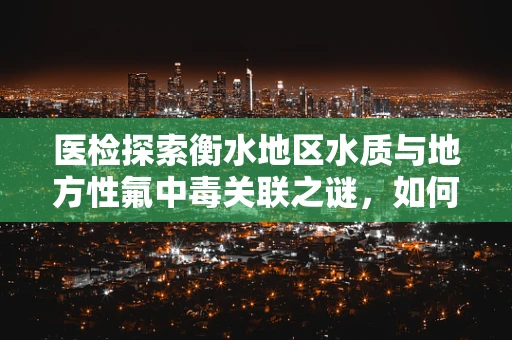 医检探索衡水地区水质与地方性氟中毒关联之谜，如何精准检测与预防？
