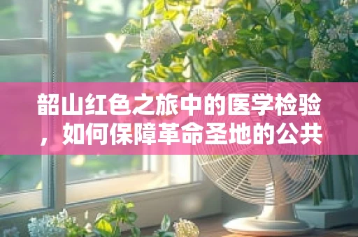 韶山红色之旅中的医学检验，如何保障革命圣地的公共卫生安全？