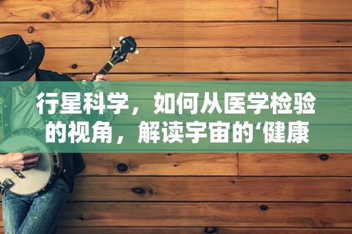 行星科学，如何从医学检验的视角，解读宇宙的‘健康’状态？