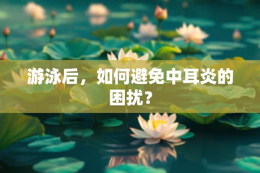 游泳后，如何避免中耳炎的困扰？