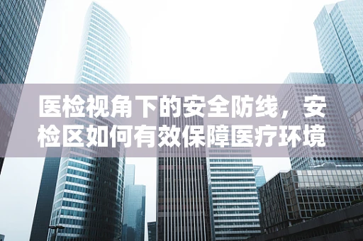 医检视角下的安全防线，安检区如何有效保障医疗环境无害化？