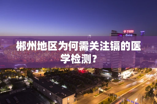郴州地区为何需关注镉的医学检测？