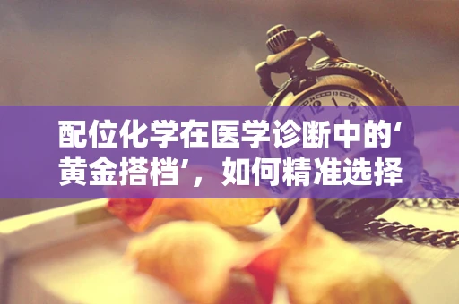 配位化学在医学诊断中的‘黄金搭档’，如何精准选择与生物分子的结合？