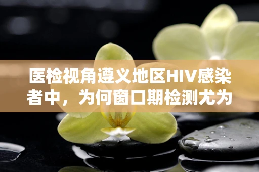 医检视角遵义地区HIV感染者中，为何窗口期检测尤为重要？