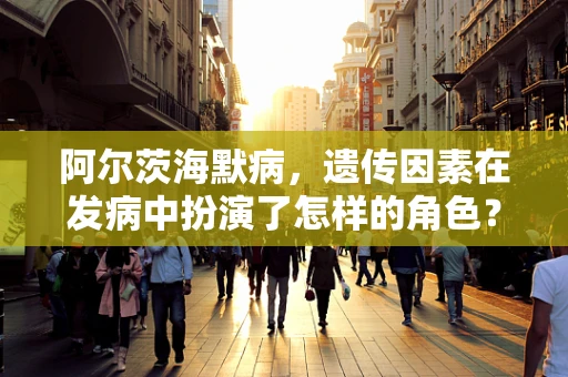 阿尔茨海默病，遗传因素在发病中扮演了怎样的角色？