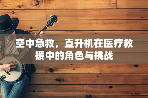 空中急救，直升机在医疗救援中的角色与挑战