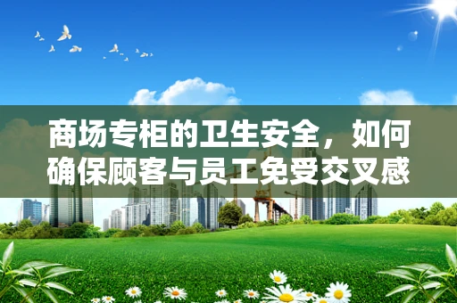 商场专柜的卫生安全，如何确保顾客与员工免受交叉感染？