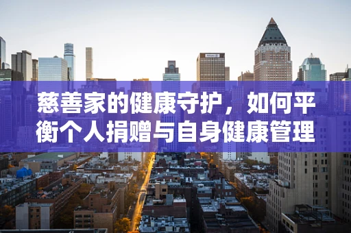 慈善家的健康守护，如何平衡个人捐赠与自身健康管理？