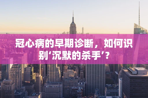 冠心病的早期诊断，如何识别‘沉默的杀手’？