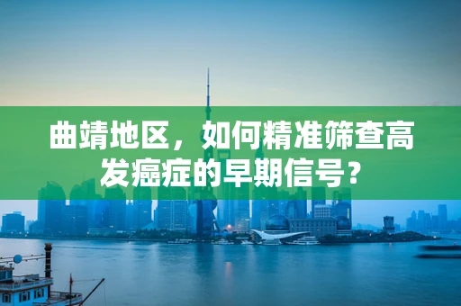 曲靖地区，如何精准筛查高发癌症的早期信号？