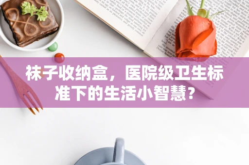 袜子收纳盒，医院级卫生标准下的生活小智慧？