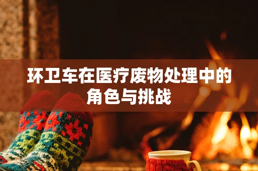 环卫车在医疗废物处理中的角色与挑战